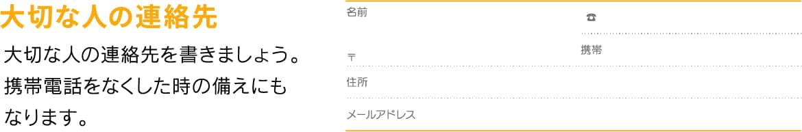 大切な人の連絡先 大切な人の連絡先を書きましょう。携帯電話をなくした時の備えにもなります。