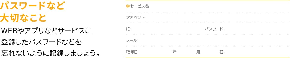 パスワードなど大切なこと WEBやアプリなどサービスに登録したパスワードなどを忘れないように記録しましょう。