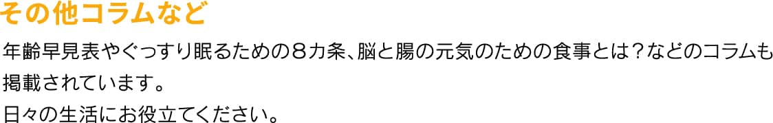 その他コラムなど 年齢早見表やぐっすり眠るための８カ条、脳と腸の元気のための食事とは？などのコラムも掲載されています。日々の生活にお役立てください。